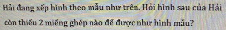 Hải đang xếp hình theo mẫu như trên. Hỏi hình sau của Hải 
còn thiếu 2 miếng ghép nào đế được như hình mẫu?