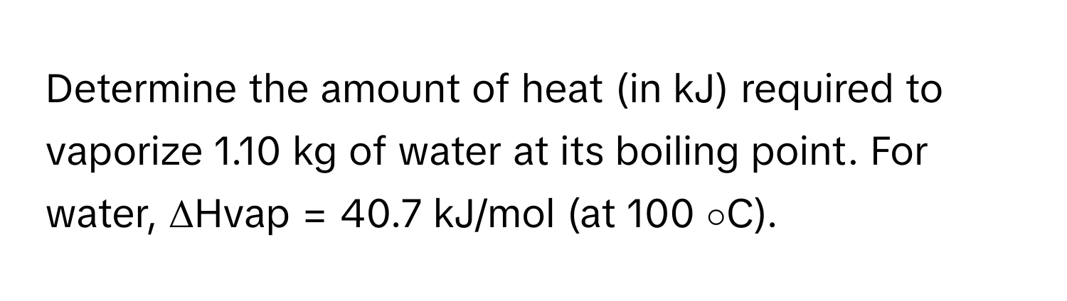 Determine the amount of heat (in kJ) required to vaporize 1.10 kg of water at its boiling point. For water,  ΔHvap  = 40.7 kJ/mol (at 100 ∘C).