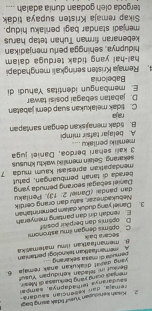 Kisah kehidupan Yusuf tidak asing bagi
remaja, dari kebencian saudara-
saudaranya terhadapnya, sampai
menjadi orang yang berkuasa di Mesir.
Berikut ini teladan kehidupan Yusuf
yang dapat dilakukan anak remaja 6.
pemuda di masa sekarang ....
A. memanfaatkan teknologi pertanian
B. memanfaatkan ilmu matematika
secara baik
C. optimis dengan ilmu astronomi
D. optimis dan berpikir positif
E. rendah diri dan pantang menyerah
3. Daniel yang duduk dalam pemerintahan
Nebukadnezar, satu dari orang cerdik
dan pandai (Daniel 2: 13). Perilaku
Daniel sebagai seorang pemuda yang
berada di tanah pembuangan, patut
mendapatkan apresiasi kaum muda 7
sekarang. Selain memiliki waktu khusus
3 kali sehari berdoa, Daniel juga
memiliki perilaku ....
A. belajar tafsir mimpi
B. tidak menajiskan dengan santapan
raja
C. tidak melakukan suap demi jabatan
D. jabatan sebagai posisi tawar
E. membangun identitas Yahudi di
Babelonia
4. Remaja Kristen seringkali menghadapi
hal-hal yang tidak terduga dalam 
hidupnya, sehingga perlu menjadikan
kebenaran firman Tuhan tetap harus
menjadi standar bagi perilaku hidup.
Sikap remaja Kristen supaya tidak
tergoda oleh godaan dunia adalah ....