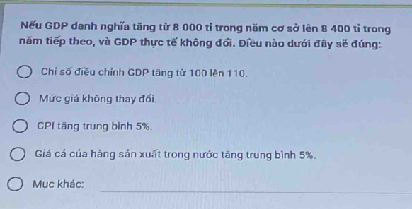 Nếu GDP danh nghĩa tăng từ 8 000 tỉ trong năm cơ sở lên 8 400 tỉ trong
năm tiếp theo, và GDP thực tế không đổi. Điều nào dưới đây sẽ đúng:
Chỉ số điều chỉnh GDP tăng từ 100 lên 110.
Mức giá không thay đổi.
CPI tăng trung bình 5%.
Giá cá của hàng sản xuất trong nước tăng trung bình 5%.
_
Mục khác: