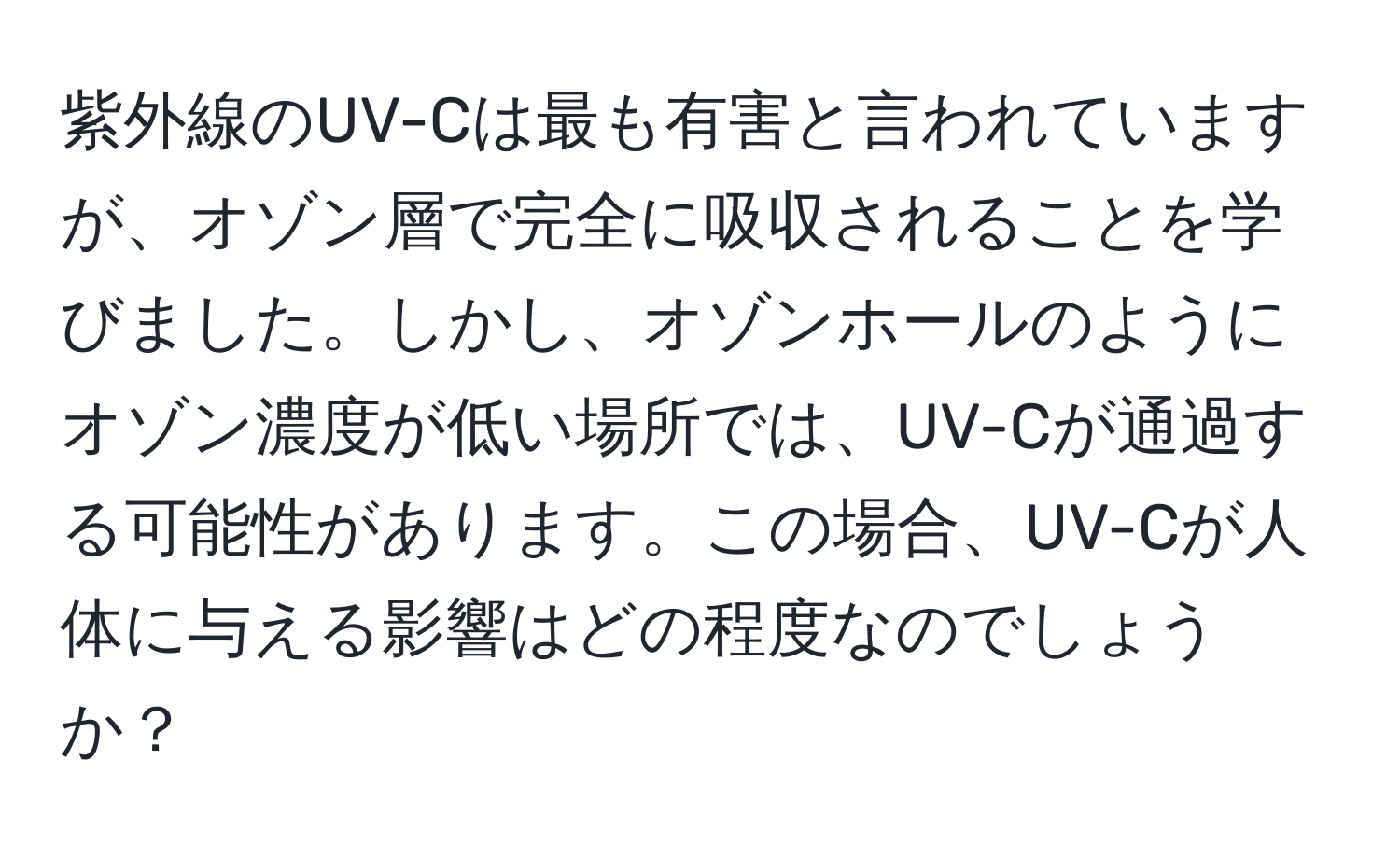 紫外線のUV-Cは最も有害と言われていますが、オゾン層で完全に吸収されることを学びました。しかし、オゾンホールのようにオゾン濃度が低い場所では、UV-Cが通過する可能性があります。この場合、UV-Cが人体に与える影響はどの程度なのでしょうか？