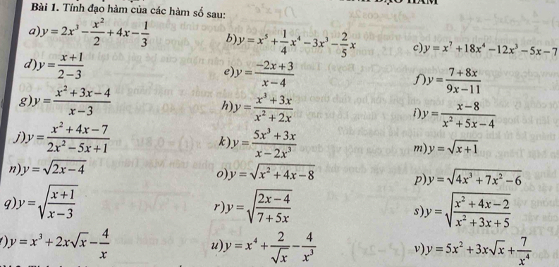 Tính đạo hàm của các hàm số sau: 
a) y=2x^3- x^2/2 +4x- 1/3  b) y=x^5+ 1/4 x^4-3x^3- 2/5 x c) y=x^7+18x^4-12x^3-5x-7
d y= (x+1)/2-3 
e y= (-2x+3)/x-4 
1 y= (7+8x)/9x-11 
g y= (x^2+3x-4)/x-3 
h y= (x^3+3x)/x^2+2x 
y= (x-8)/x^2+5x-4 
j y= (x^2+4x-7)/2x^2-5x+1 
k y= (5x^3+3x)/x-2x^3 
m) y=sqrt(x+1)
n y=sqrt(2x-4)
0) y=sqrt(x^2+4x-8) y=sqrt(4x^3+7x^2-6)
p) 
q y=sqrt(frac x+1)x-3
r y=sqrt(frac 2x-4)7+5x
s y=sqrt(frac x^2+4x-2)x^2+3x+5
y=x^3+2xsqrt(x)- 4/x 
u) y=x^4+ 2/sqrt(x) - 4/x^3  y=5x^2+3xsqrt(x)+ 7/x^4 
ν