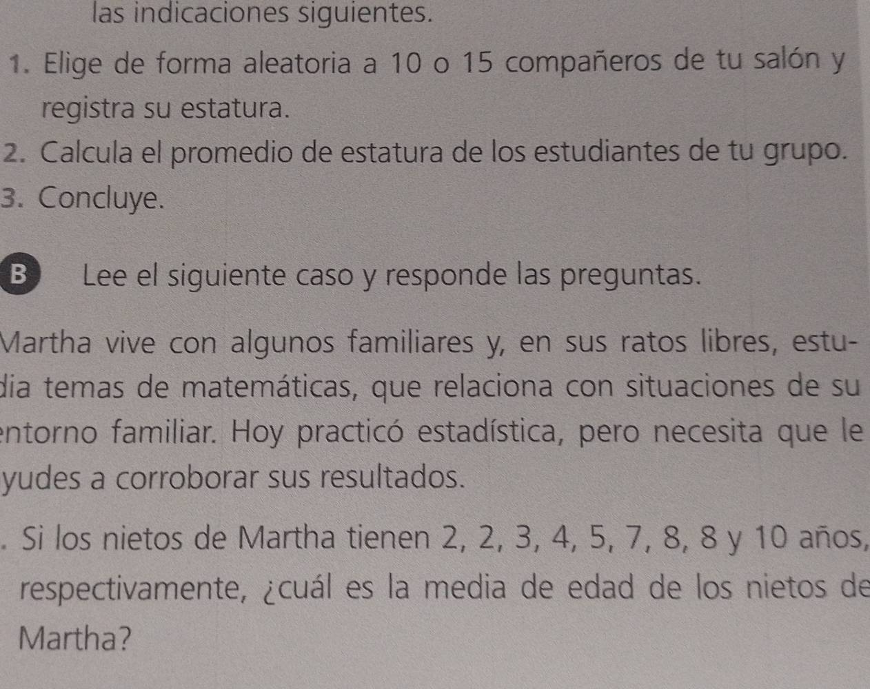 las indicaciones siguientes. 
1. Elige de forma aleatoria a 10 o 15 compañeros de tu salón y 
registra su estatura. 
2. Calcula el promedio de estatura de los estudiantes de tu grupo. 
3. Concluye. 
B Lee el siguiente caso y responde las preguntas. 
Martha vive con algunos familiares y, en sus ratos libres, estu- 
dia temas de matemáticas, que relaciona con situaciones de su 
entorno familiar. Hoy practicó estadística, pero necesita que le 
yudes a corroborar sus resultados. 
. Si los nietos de Martha tienen 2, 2, 3, 4, 5, 7, 8, 8 y 10 años, 
respectivamente, ¿cuál es la media de edad de los nietos de 
Martha?