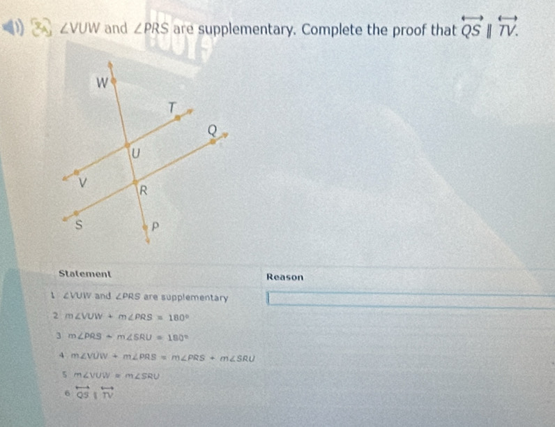 ∠ VUW and ∠ PRS are supplementary. Complete the proof that overleftrightarrow QSparallel overleftrightarrow TV. 
Statement Reason
1 ∠VUW and ∠ PRS are supplementary
2 m∠ VUW+m∠ PRS=180°
3 m∠ PRS+m∠ SRU=180°
4 m∠ VUW+m∠ PRS=m∠ PRS+m∠ SRU
5 m∠ VUW=m∠ SRU
6 overleftrightarrow QSparallel overleftrightarrow TV