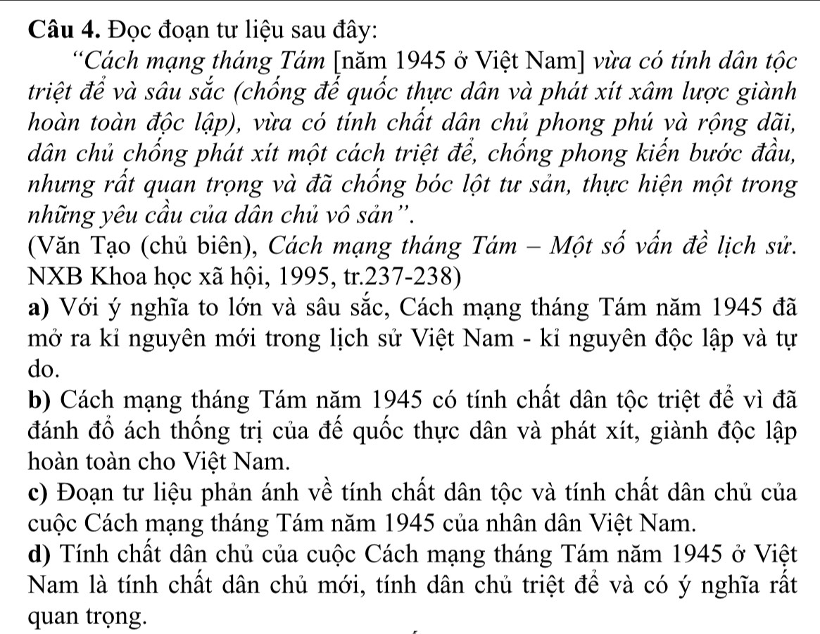 Đọc đoạn tư liệu sau đây: 
*Cách mạng tháng Tám [năm 1945 ở Việt Nam] vừa có tính dân tộc 
triệt để và sâu sắc (chống đế quốc thực dân và phát xít xâm lược giành 
hoàn toàn độc lập), vừa có tính chất dân chủ phong phú và rộng dãi, 
dân chủ chống phát xít một cách triệt để, chống phong kiến bước đầu, 
nhưng rất quan trọng và đã chống bóc lột tư sản, thực hiện một trong 
những yêu cầu của dân chủ vô sản''. 
(Văn Tạo (chủ biên), Cách mạng tháng Tám - Một số vấn đề lịch sử. 
NXB Khoa học xã hội, 1995, tr.237-238) 
a) Với ý nghĩa to lớn và sâu sắc, Cách mạng tháng Tám năm 1945 đã 
mở ra kỉ nguyên mới trong lịch sử Việt Nam - kỉ nguyên độc lập và tự 
do. 
b) Cách mạng tháng Tám năm 1945 có tính chất dân tộc triệt để vì đã 
đánh đồ ách thống trị của đế quốc thực dân và phát xít, giành độc lập 
hoàn toàn cho Việt Nam. 
c) Đoạn tư liệu phản ánh về tính chất dân tộc và tính chất dân chủ của 
cuộc Cách mạng tháng Tám năm 1945 của nhân dân Việt Nam. 
d) Tính chất dân chủ của cuộc Cách mạng tháng Tám năm 1945 ở Việt 
Nam là tính chất dân chủ mới, tính dân chủ triệt để và có ý nghĩa rất 
quan trọng.