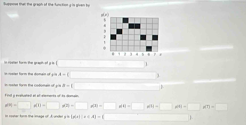 Suppose that the graph of the function g is given by
In roster form the graph of g is □  .
In roster form the domain of g is A= □  .
In roster form the codomain of g is B= □  .
Find g evaluated at all elements of its domain.
g(0)=□ g(1)=□ g(2)=□ g(3)=□ g(4)=□ g(5)=□ g(6)=□ g(7)=□
In roster form the image of A under g is  g(x)|x∈ A = □  .