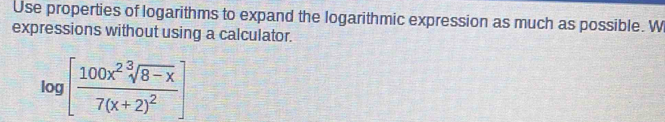 Use properties of logarithms to expand the logarithmic expression as much as possible. W 
expressions without using a calculator.
log [frac 100x^2sqrt[3](8-x)7(x+2)^2]