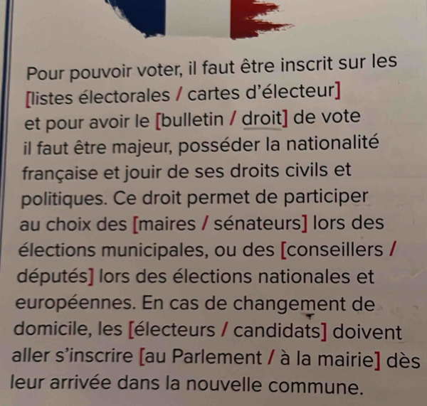 Pour pouvoir voter, il faut être inscrit sur les 
[listes électorales / cartes d'électeur] 
et pour avoir le [bulletin / droit] de vote 
il faut être majeur, posséder la nationalité 
française et jouir de ses droits civils et 
politiques. Ce droit permet de participer 
au choix des [maires / sénateurs] lors des 
élections municipales, ou des [conseillers / 
députés] lors des élections nationales et 
européennes. En cas de changement de 
domicile, les [électeurs / candidats] doivent 
aller s'inscrire [au Parlement / à la mairie] dès 
leur arrivée dans la nouvelle commune.