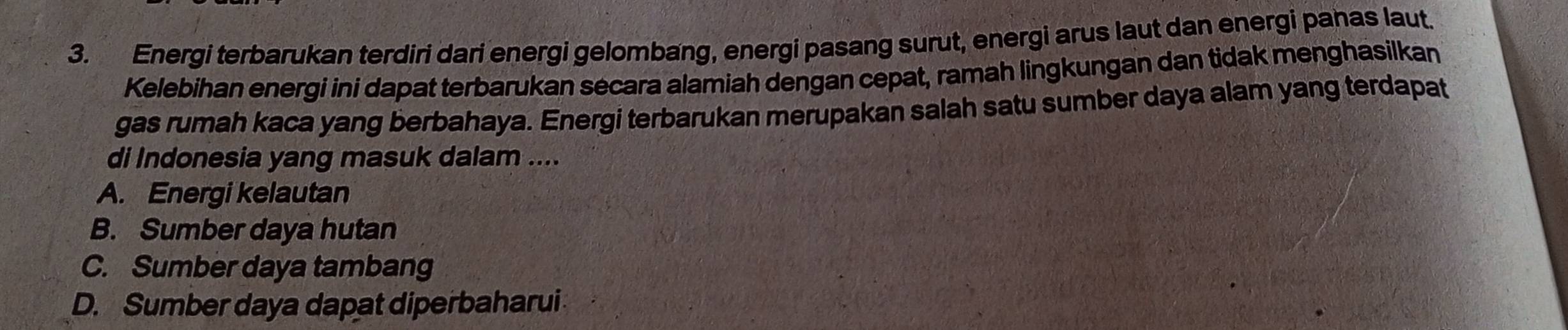 Energi terbarukan terdiri dari energi gelombang, energi pasang surut, energi arus laut dan energi panas laut.
Kelebihan energi ini dapat terbarukan secara alamiah dengan cepat, ramah lingkungan dan tidak menghasilkan
gas rumah kaca yang berbahaya. Energi terbarukan merupakan salah satu sumber daya alam yang terdapat
di Indonesia yang masuk dalam ....
A. Energi kelautan
B. Sumber daya hutan
C. Sumber daya tambang
D. Sumber daya dapat diperbaharui