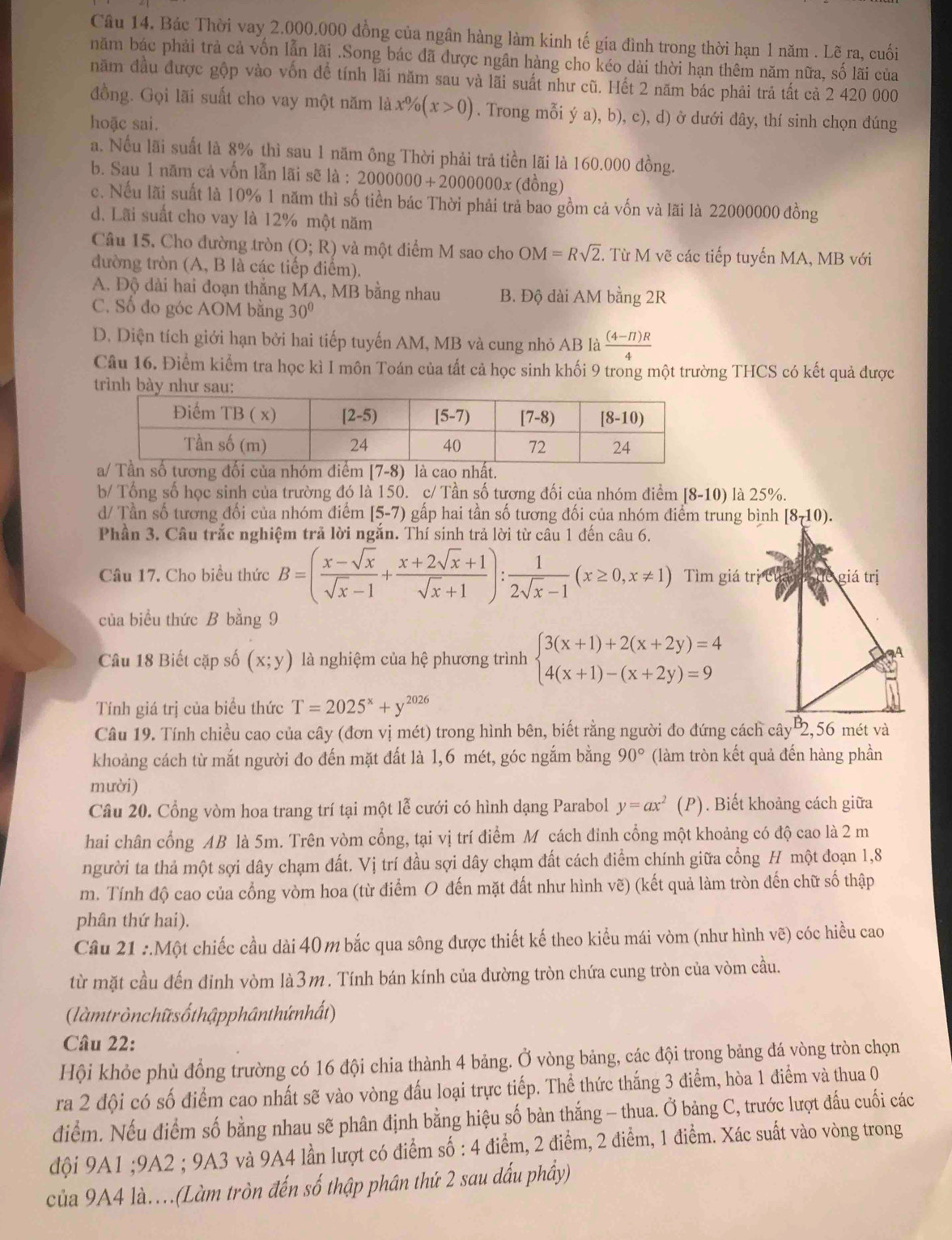 Bác Thời vay 2.000.000 đồng của ngân hàng làm kinh tế gia đình trong thời hạn 1 năm . Lẽ ra, cuối
năm bác phải trà cả vốn lẫn lãi .Song bác đã được ngân hàng cho kéo dài thời hạn thêm năm nữa, số lãi của
năm đầu được gộp vào vốn để tính lãi năm sau và lãi suất như cũ. Hết 2 năm bác phải trả tất cả 2 420 000
đồng. Gọi lãi suất cho vay một năm là x% (x>0). Trong mỗi ý a), b), c), d) ở dưới dây, thí sinh chọn dúng
hoặc sai.
a. Nếu lãi suất là 8% thì sau 1 năm ông Thời phải trả tiền lãi là 160.000 đồng.
b. Sau 1 năm cả vốn lẫn lãi sẽ là : 2000000+2000000x (đồng)
c. Nếu lãi suất là 10% 1 năm thì số tiền bác Thời phải trả bao gồm cả vốn và lãi là 22000000 đồng
d. Lãi suất cho vay là 12% một năm
Câu 15, Cho đường tròn (O;R) và một điểm M sao cho OM=Rsqrt(2). Từ M vẽ các tiếp tuyến MA, MB với
đường tròn A.B là các tiếp điểm).
A. Độ dài hai đoạn thắng MA, MB bằng nhau B. Độ dài AM bằng 2R
C. Số đo góc AOM bằng 30°
D. Diện tích giới hạn bởi hai tiếp tuyến AM, MB và cung nhỏ AB là  ((4-π )R)/4 
Câu 16. Điểm kiểm tra học kì I môn Toán của tất cả học sinh khối 9 trong một trường THCS có kết quả được
trình 
b/ Tổng số học sinh của trường đó là 150. c/ Tần số tương đối của nhóm điểm [8-10) là 25%.
d/ Tần số tương đối của nhóm điểm [5-7) gấp hai tần số tương đối của nhóm điểm trung bình
Phần 3. Câu trắc nghiệm trả lời ngắn. Thí sinh trả lời từ câu 1 đến câu 6.
Câu 17. Cho biều thức B=( (x-sqrt(x))/sqrt(x)-1 + (x+2sqrt(x)+1)/sqrt(x)+1 ): 1/2sqrt(x)-1 (x≥ 0,x!= 1)
của biều thức B bằng 9
Câu 18 Biết cặp số (x;y) là nghiệm của hệ phương trình beginarrayl 3(x+1)+2(x+2y)=4 4(x+1)-(x+2y)=9endarray.
Tính giá trị của biểu thức T=2025^x+y^(2026)
Câu 19. Tính chiều cao của cây (đơn vị mét) trong hình bên, biết rằng người đo đứng cách cây 2,56 mét và
khoảng cách từ mắt người đo đến mặt đất là 1,6 mét, góc ngắm bằng 90° (làm tròn kết quả đến hàng phần
mười)
Câu 20. Cổng vòm hoa trang trí tại một lễ cưới có hình dạng Parabol y=ax^2(P). Biết khoảng cách giữa
hai chân cổng AB là 5m. Trên vòm cổng, tại vị trí điểm M cách đinh cổng một khoảng có độ cao là 2 m
người ta thả một sợi dây chạm đất. Vị trí đầu sợi dây chạm đất cách điểm chính giữa cổng H một đoạn 1,8
m. Tính độ cao của cổng vòm hoa (từ điểm O đến mặt đất như hình vẽ) (kết quả làm tròn đến chữ số thập
phân thứ hai).
Câu 21 :.Một chiếc cầu dài 40 m bắc qua sông được thiết kế theo kiểu mái vòm (như hình vẽ) cóc hiều cao
từ mặt cầu đến đinh vòm là3m. Tính bán kính của đường tròn chứa cung tròn của vòm cầu.
(làmtrònchữ s ốthậpphânthứnhất)
Câu 22:
Hội khỏe phù đồng trường có 16 đội chia thành 4 bảng. Ở vòng bảng, các đội trong bảng đá vòng tròn chọn
ra 2 đội có số điểm cao nhất sẽ vào vòng đấu loại trực tiếp. Thể thức thắng 3 điểm, hòa 1 điểm và thua 0
điểm. Nếu điểm số bằng nhau sẽ phân định bằng hiệu số bàn thắng - thua. Ở bảng C, trước lượt đấu cuối các
đội 9A1 ;9A2 ; 9A3 và 9A4 lần lượt có điểm số : 4 điểm, 2 điểm, 2 điểm, 1 điểm. Xác suất vào vòng trong
của 9A4 là..(Làm tròn đến số thập phân thứ 2 sau dấu phầy)
