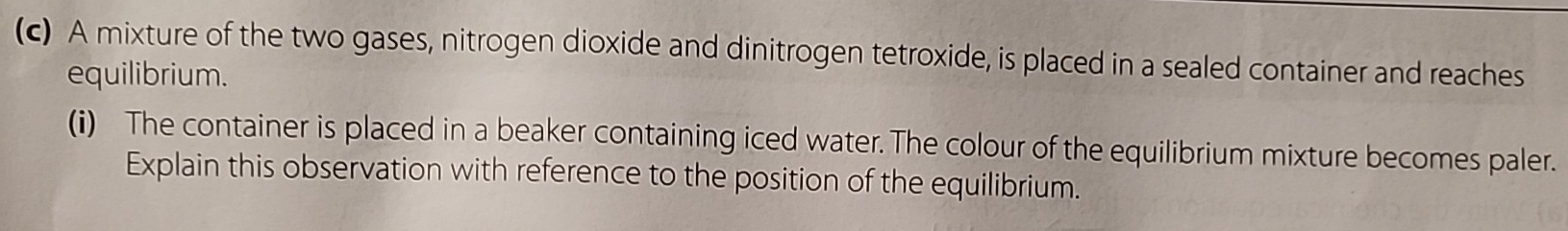 A mixture of the two gases, nitrogen dioxide and dinitrogen tetroxide, is placed in a sealed container and reaches 
equilibrium. 
(i) The container is placed in a beaker containing iced water. The colour of the equilibrium mixture becomes paler. 
Explain this observation with reference to the position of the equilibrium.