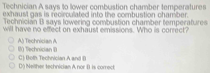 Technician A says to lower combustion chamber temperatures
exhaust gas is recirculated into the combustion chamber.
Technician B says lowering combustion chamber temperatures
will have no effect on exhaust emissions. Who is correct?
A) Technician A
B) Technician B
C) Both Technician A and B
D) Neither technician A nor B is correct