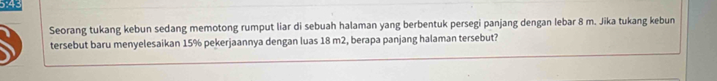 5:43 
Seorang tukang kebun sedang memotong rumput liar di sebuah halaman yang berbentuk persegi panjang dengan lebar 8 m. Jika tukang kebun 
tersebut baru menyelesaikan 15% pekerjaannya dengan luas 18 m2, berapa panjang halaman tersebut?