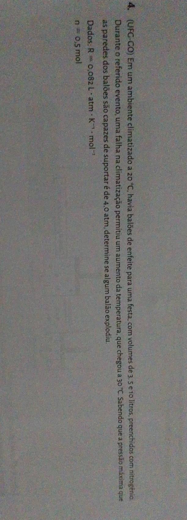 4 (UFG-CO) Em um ambiente climatizado a 20°C , havia balões de enfeite para uma festa, com volumes de 3, 5 e 10 litros, preenchidos com nitrogênio. 
Durante o referido evento, uma falha na climatização permitiu um aumento da temperatura, que chegou a a30°C Sabendo que a pressão máxima que 
as paredes dos balões são capazes de suportar é de 4,0 atm, determine se algum balão explodiu. 
Dados: R=0.082L· atm· K^(-1)· mol^(-1)
n=0,5mol