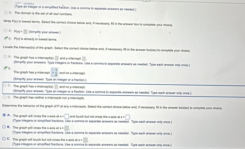 (Type an integer or a simplified fraction. Use a comma to separate answers as needed.)
D. The domain is the set of all real numbers.
Write P(x) in lowest terms. Select the correct choice below and, if necessary, fill in the answer box to complete your choice.
A. P(x)=□ (Simplify your answer.)
B. P(x) is already in lowest terms.
Locate the intercept(s) of the graph. Select the correct choice below and, if necessary, fill in the answer box(es) to complete your choice.
A. The graph has x-intercept(s) □ and y-intercept
(Simplify your answers. Type integers or fractions. Use a comma to separate answers as needed. Type each answer only once.)
B.
The graph has y-intercept - 1/2  and no x-intercept.
(Simplify your answer. Type an integer or a fraction.)
C. The graph has x-intercept(s) and no y-intercept.
(Simplify your answer. Type an integer or a fraction. Use a comma to separate answers as needed. Type each answer only once.)
D. The graph has neither x-intercepts nor y-intercepts.
Determine the behavior of the graph of P at any x-intercepts. Select the correct choice below and, if necessary, fill in the answer box(es) to complete your choice.
A. The graph will cross the x-axis at x=□ and touch but not cross the x-axis at x=□
(Type integers or simplified fractions. Use a comma to separate answers as needed. Type each answer only once.)
B. The graph will cross the x-axis at x=□. 
(Type integers or simplified fractions. Use a comma to separate answers as needed. Type each answer only once.)
C. The graph will touch but not cross the x-axis at x=□. 
(Type integers or simplified fractions. Use a comma to separate answers as needed. Type each answer only once.)