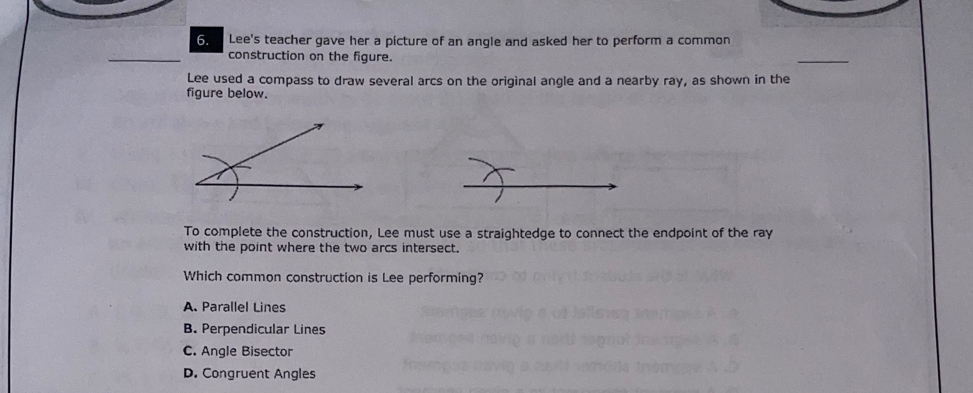 Lee's teacher gave her a picture of an angle and asked her to perform a common
construction on the figure.
_
Lee used a compass to draw several arcs on the original angle and a nearby ray, as shown in the
figure below.
To complete the construction, Lee must use a straightedge to connect the endpoint of the ray
with the point where the two arcs intersect.
Which common construction is Lee performing?
A. Parallel Lines
B. Perpendicular Lines
C. Angle Bisector
D. Congruent Angles