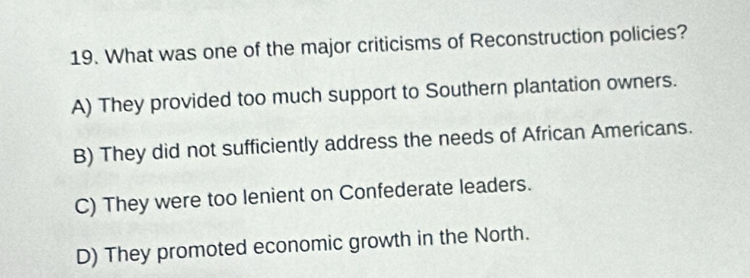 What was one of the major criticisms of Reconstruction policies?
A) They provided too much support to Southern plantation owners.
B) They did not sufficiently address the needs of African Americans.
C) They were too lenient on Confederate leaders.
D) They promoted economic growth in the North.