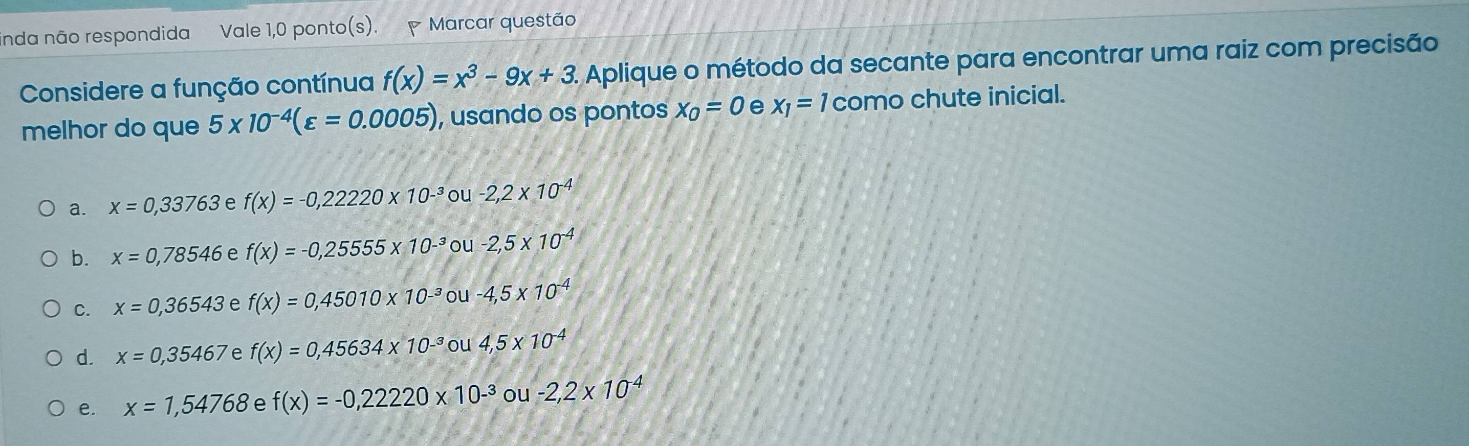 inda não respondida Vale 1,0 ponto(s). Marcar questão
Considere a função contínua f(x)=x^3-9x+3 2 Aplique o método da secante para encontrar uma raiz com precisão
melhor do que 5* 10^(-4)(varepsilon =0.0005) , usando os pontos x_0=0 e x_1=1 como chute inicial.
a. x=0,33763 e f(x)=-0,22220* 10^(-3) ou -2,2* 10^(-4)
b. x=0,78546 e f(x)=-0,25555* 10^(-3) ou -2,5* 10^(-4)
C. x=0,36543 e f(x)=0,45010* 10^(-3) ou -4,5* 10^(-4)
d. x=0,35467 e f(x)=0,45634* 10^(-3) ou 4,5* 10^(-4)
e. x=1,54768 e f(x)=-0,22220* 10^(-3) ou -2,2* 10^(-4)