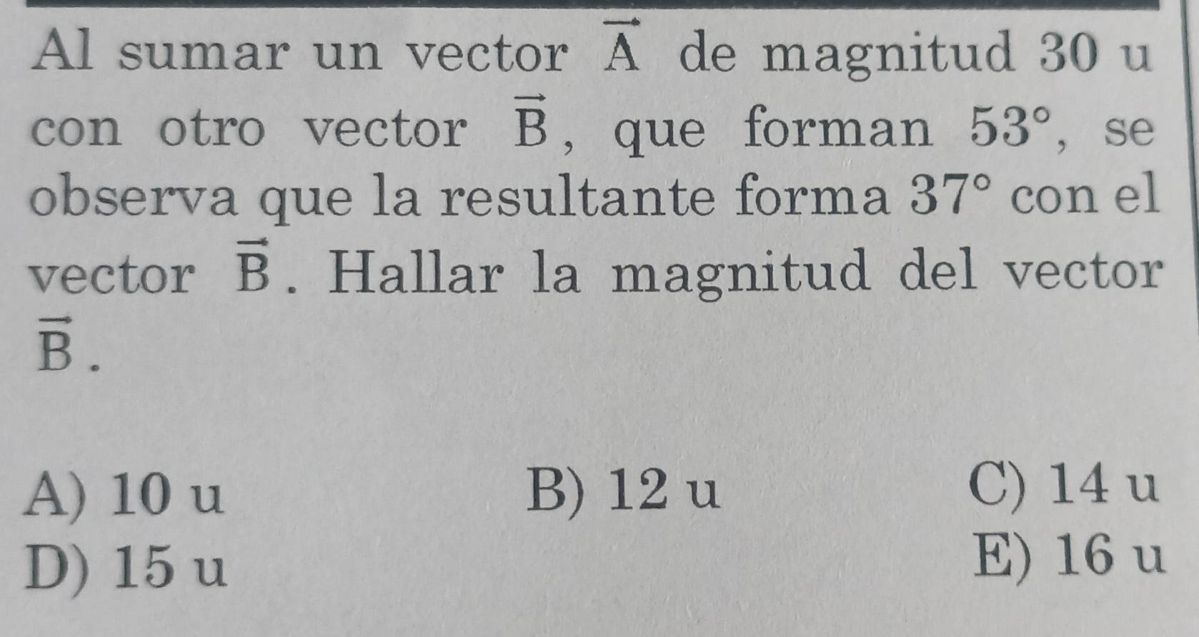 Al sumar un vector vector A de magnitud 30 u
con otro vector vector B , que forman 53° ， se
observa que la resultante forma 37° con el
vector vector B. Hallar la magnitud del vector
vector B.
A) 10 u B) 12 u C) 14 u
D) 15 u
E) 16 u