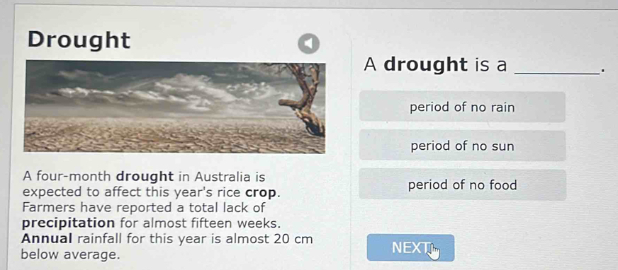 Drought
A drought is a_
.
period of no rain
period of no sun
A four-month drought in Australia is
period of no food
expected to affect this year's rice crop.
Farmers have reported a total lack of
precipitation for almost fifteen weeks.
Annual rainfall for this year is almost 20 cm
below average.
NEXT