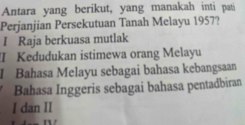 Antara yang berikut, yang manakah inti pati 
Perjanjian Persekutuan Tanah Melayu 1957? 
I Raja berkuasa mutlak 
I Kedudukan istimewa orang Melayu 
I Bahasa Melayu sebagai bahasa kebangsaan 
Bahasa Inggeris sebagai bahasa pentadbiran 
I dan II