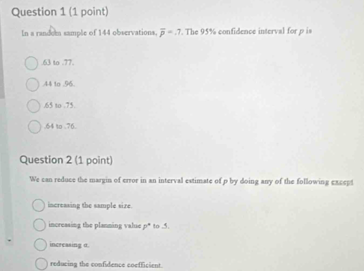 In a random sample of 144 observations, overline p=.7. The 95% confidence interval for p is. 63 to .77.. 44 to . 96.. 65 to . 75.. 64 to . 76.
Question 2 (1 point)
We can reduce the margin of error in an interval estimate of p by doing any of the following except
increasing the sample size.
increasing the planning value p * to . 5.
increasing α.
reducing the confidence coefficient.