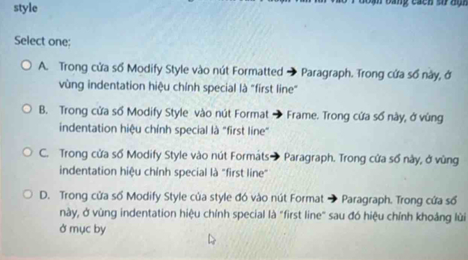 style
bang cácn số đạn
Select one;
A. Trong cửa số Modify Style vào nút Formatted → Paragraph. Trong cứa sổ này, ở
vùng indentation hiệu chính special là "first line"
B. Trong cửa số Modify Style vào nút Format → Frame. Trong cứa số này, ở vùng
indentation hiệu chỉnh special là "first line"
C. Trong cửa số Modify Style vào nút Formáts → Paragraph. Trong cửa số này, ở vùng
indentation hiệu chỉnh special là "first line"
D. Trong cửa số Modify Style của style đó vào nút Format → Paragraph. Trong cứa số
này, ở vùng indentation hiệu chỉnh special là "first line" sau đó hiệu chính khoảng lùi
ở mục by