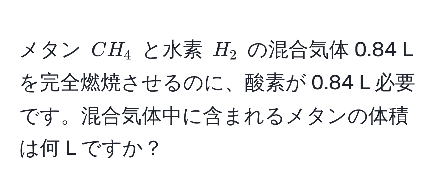 メタン $CH_4$ と水素 $H_2$ の混合気体 0.84 L を完全燃焼させるのに、酸素が 0.84 L 必要です。混合気体中に含まれるメタンの体積は何 L ですか？