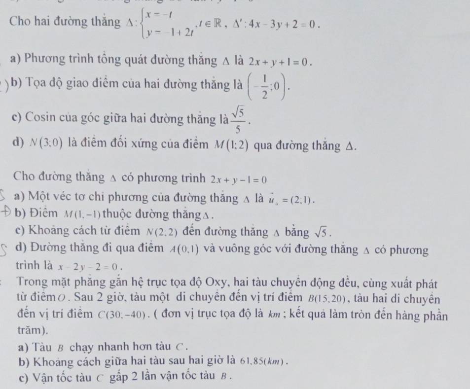 Cho hai đường thắng △ :beginarrayl x=-t y-1+2tendarray. ,t∈ R,△ ':4x-3y+2=0.
a) Phương trình tổng quát dường thăng △ là 2x+y+1=0.
( b) Tọa độ giao điểm của hai dường thăng là (- 1/2 ;0).
c) Cosin của góc giữa hai đường thắng là  sqrt(5)/5 .
d) N(3;0) là điểm đối xứng của điểm M(1:2) qua đường thǎng △.
Cho đường thăng △ cdot O phương trình 2x+y-1=0
a) Một véc tơ chi phương của đường thăng A là vector u=(2,1).
b) Điểm M(1,-1) thuộc dường thăng△.
c) Khoảng cách từ điểm N(2:2) đến đường thǎng △ bǎng sqrt(5).
d) Đường thăng đi qua điểm A(0,1) và vuông góc với đường thăng △ có phương
trình là x-2y-2=0.
Trong mặt phăng gắn hệ trục tọa độ Oxy, hai tàu chuyền động đều, cùng xuất phát
từ điểmō. Sau 2 giờ, tàu một di chuyên đến vị trí điểm B(15,20) , tàu hai di chuyền
đến vị trí điểm C(30,-40) ( đơn vị trục tọa độ là km ; kết quả làm tròn đến hàng phần
trăm ).
a) Tàu B chạy nhanh hơn tàu C.
b) Khoáng cách giữa hai tàu sau hai giờ là 61,85(km) .
c) Vận tốc tàu C gắp 2 lần vận tốc tàu B .