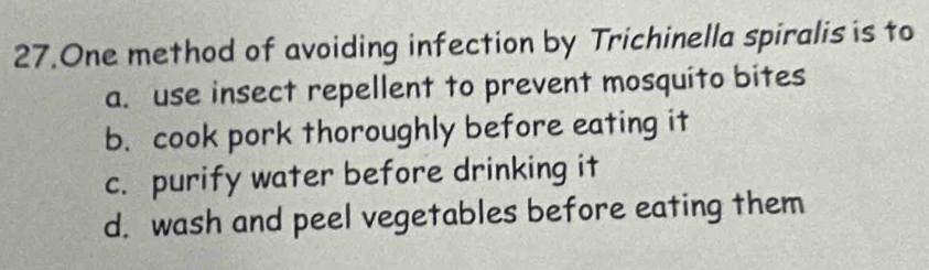 One method of avoiding infection by Trichinella spiralis is to
a. use insect repellent to prevent mosquito bites
b. cook pork thoroughly before eating it
c. purify water before drinking it
d. wash and peel vegetables before eating them