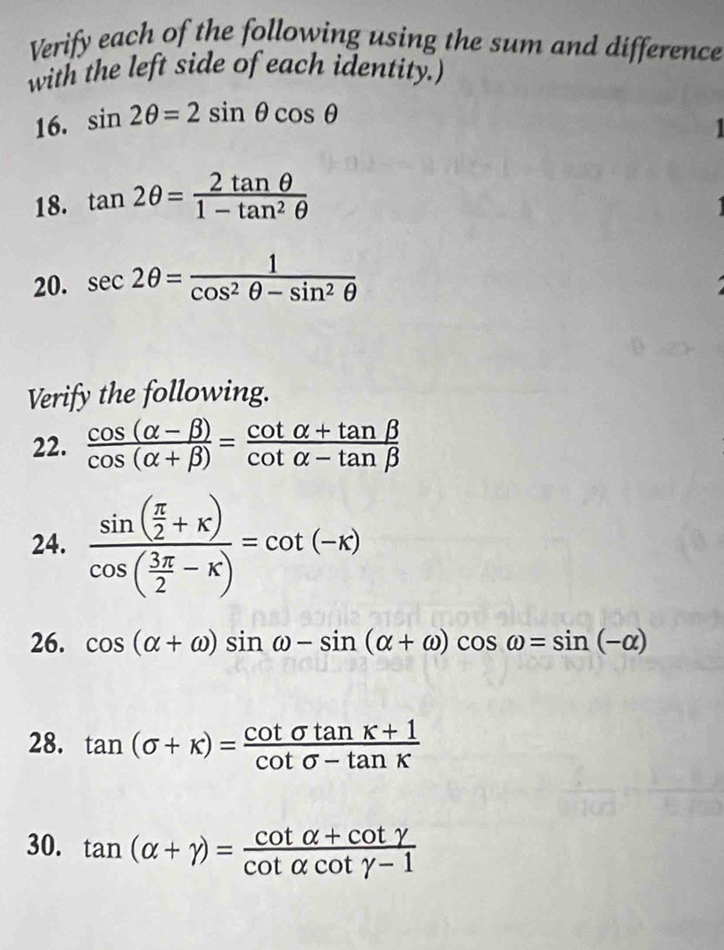 Verify each of the following using the sum and difference 
with the left side of each identity.) 
16. sin 2θ =2sin θ cos θ
1 
18. tan 2θ = 2tan θ /1-tan^2θ  
20. sec 2θ = 1/cos^2θ -sin^2θ  
Verify the following. 
22.  (cos (alpha -beta ))/cos (alpha +beta ) = (cot alpha +tan beta )/cot alpha -tan beta  
24. frac sin ( π /2 +x)cos ( 3π /2 -x)=cot (-x)
26. cos (alpha +omega )sin omega -sin (alpha +omega )cos omega =sin (-alpha )
28. tan (sigma +kappa )= (cot sigma tan K+1)/cot sigma -tan K 
30. tan (alpha +gamma )= (cot alpha +cot gamma )/cot alpha cot gamma -1 