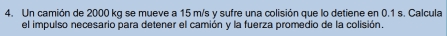 Un camión de 2000 kg se mueve a 15 m/s y sufre una colisión que lo detiene en 0.1 s. Calcula 
el impulso necesario para detener el camión y la fuerza promedio de la colisión.