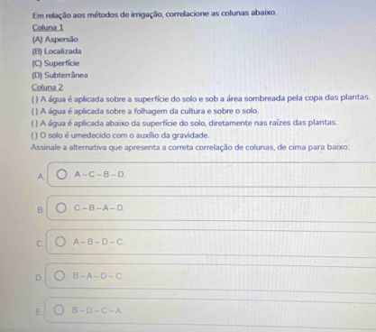 Em relação aos métodos de irrigação, correlacione as colunas abaixo.
Coluna 1
(A) Aspersão
(B) Localizada
(C) Superfície
(D) Subterrânea
Coluna 2
( ) A água é aplicada sobre a superfície do solo e sob a área sombreada pela copa das plantas.
( ) A água é aplicada sobre a folhagem da cultura e sobre o solo.
( ) A água é aplicada abaixo da superfície do solo, diretamente nas raízes das plantas.
( ) O solo é umedecido com o auxílio da gravidade
Assinale a alternativa que apresenta a correta correlação de colunas, de cima para baixo:
A A-C-B-D
B. C-B-A-D
C A-B-D-C
B-A-D-C
B-D-C-A