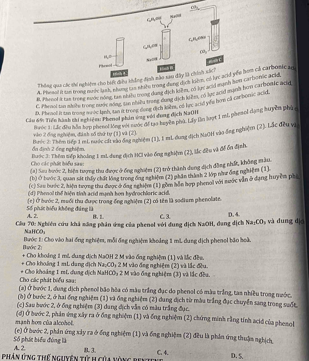 Thông qua các thí nghiệm c
A. Phenol ít tan trong nước lạnh, nhưng tan nhiều trong dunghơn cả carbonic aca
B. Phenol ít tan trong nước nóng, tan nhiều trong dung dịch kiềm, có lực acid mạcarbonic acid.
C. Phenol tan nhiều trong nước nóng, tan nhiều trong dung dịch kiềm, có lực acid mạnh hơn carbonic acid
D. Phenol ít tan trong nước lạnh, tan ít trong dung dịch kiềm, có lực acid yếu hơn cả carbonic acid
Câu 69: Tiến hành thí nghiệm: Phenol phản ứng với dung dịch NaOH
Bước 1: Lắc đều hỗn hợp phenol lỏng với nước để tạo huyền phù. Lấy lần lượt 1 mL phenol dạng huyền phù d
vào 2 ống nghiệm, đánh số thứ tự (1) và (2).
Bước 2: Thêm tiếp 1 mL nước cất vào ống nghiệm (1), 1 mL dung dịch NaOH vào ống nghiệm (2). Lắc đều vàn
ổn định 2 ống nghiệm.
Bước 3: Thêm tiếp khoảng 1 mL dung dịch HCl vào ống nghiệm (2), lắc đều và để ốn định.
Cho các phát biểu sau:
(a) Sau bước 2, hiện tượng thu được ở ống nghiệm (2) trở thành dung dịch đồng nhất, không màu.
(b) Ở bước 3, quan sát thấy chất lỏng trong ống nghiệm (2) phân thành 2 lớp như ống nghiệm (1).
(c) Sau bước 2, hiện tượng thu được ở ống nghiệm (1) gồm hỗn hợp phenol với nước vẫn ở dạng huyền phù
(d) Phenol thể hiện tính acid mạnh hơn hydrochloric acid.
(e) Ở bước 2, muối thu được trong ống nghiệm (2) có tên là sodium phenolate.
Số phát biểu không đúng là
A. 2. B. 1. C. 3. D. 4.
Câu 70: Nghiên cứu khả năng phản ứng của phenol với dung dịch NaOH, dung dịch Na_2CO_3 và dung dịch
NaH [CO_3
Bước 1: Cho vào hai ống nghiệm, mỗi ống nghiệm khoảng 1 mL dung dịch phenol bão hoà.
Bước 2:
+ Cho khoảng 1 mL dung dịch NaOH 2 M vào ống nghiệm (1) và lắc đều.
+ Cho khoảng 1 mL dung dịch Na_2CO_3 2 M vào ống nghiệm (2) và lắc đều.
+ Cho khoảng 1 mL dung dịch NaH CO_3 2 M vào ống nghiệm (3) và lắc đều.
Cho các phát biểu sau:
(a) Ở bước 1, dung dịch phenol bão hòa có màu trắng đục do phenol có màu trắng, tan nhiều trong nước.
(b) Ở bước 2, ở hai ống nghiệm (1) và ống nghiệm (2) dung dịch từ màu trắng đục chuyển sang trong suốt.
(c) Sau bước 2, ở ống nghiệm (3) dung dịch vẫn có màu trắng đục.
(d) Ở bước 2, phản ứng xảy ra ở ống nghiệm (1) và ống nghiệm (2) chứng minh rằng tính acid của phenol
mạnh hơn của alcohol.
(e) Ở bước 2, phản ứng xảy ra ở ống nghiệm (1) và ống nghiệm (2) đều là phản ứng thuận nghịch.
ố phát biểu đúng là
A. 2. B. 3. C. 4. D. 5.
PHảN ỨnG thế nguyên tử h của vòng ben