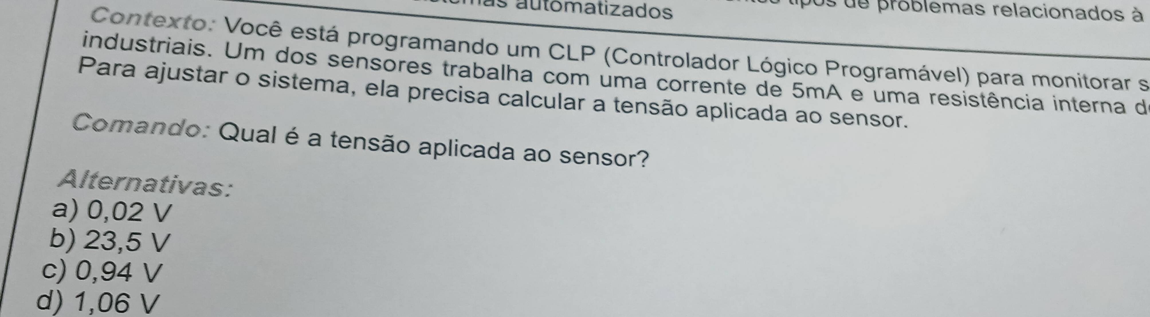 automatizados
os de problemas relacionados à
Contexto: Você está programando um CLP (Controlador Lógico Programável) para monitorar s
industriais. Um dos sensores trabalha com uma corrente de 5mA e uma resistência interna de
Para ajustar o sistema, ela precisa calcular a tensão aplicada ao sensor.
Comando: Qual é a tensão aplicada ao sensor?
Alternativas:
a) 0,02 V
b) 23,5 V
c) 0,94 V
d) 1,06 V