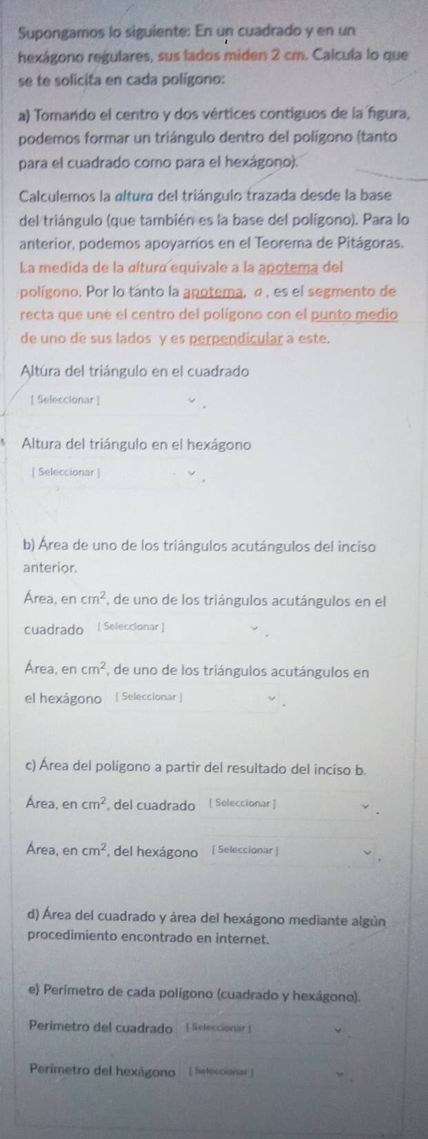 Supongamos lo siguiente: En un cuadrado y en un
hexágono regulares, sus lados miden 2 cm. Calcula lo que
se te solicita en cada polígono:
a) Tomando el centro y dos vértices contiguos de la figura,
podemos formar un triángulo dentro del polígono (tanto
para el cuadrado como para el hexágono).
Calculemos la altura del triángulo trazada desde la base
del triángulo (que también es la base del polígono). Para lo
anterior, podemos apoyarnos en el Teorema de Pitágoras.
La medida de la «ltura equivale a la apotema del
:polígono. Por lo tanto la anotema, α , es el segmento de
recta que uné el centro del polígono con el punto medio
de uno de sus lados y es perpendicular a este.
Altúra del triángulo en el cuadrado
[ Seleccionar ]
Altura del triángulo en el hexágono
[ Seleccionar ]
b) Área de uno de los triángulos acutángulos del inciso
anterior.
Área, en cm^2 , de uno de los triángulos acutángulos en el
cuadrado  [ Seleccionar ]
Área, e ncm^2 , de uno de los triángulos acutángulos en
el hexágono ( Seleccionar )
c) Área del polígono a partir del resultado del inciso b.
Área, e ncm^2 , del cuadrado [ Seleccionar ]
Área, e ncm^2 , del hexágono [ Seleccionar ]
d) Área del cuadrado y área del hexágono mediante algún
procedimiento encontrado en internet.
e) Perímetro de cada polígono (cuadrado y hexágono).
Perímetro del cuadrado  Seleccionar
Perimetro del hexágono  [ Seleccionar ]