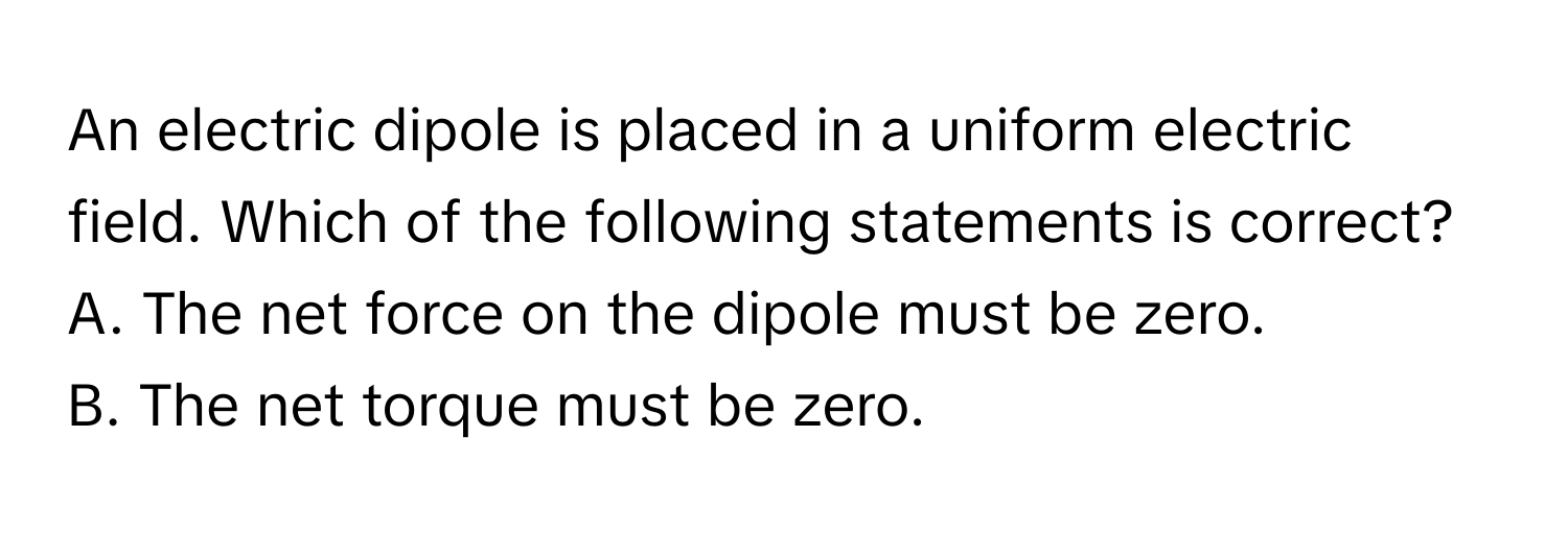 An electric dipole is placed in a uniform electric field. Which of the following statements is correct?

A. The net force on the dipole must be zero. 
B. The net torque must be zero.