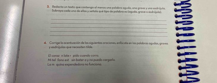 Redacta un texto que contenga al menos una palabra aguda, una grave y una esdrújula. 
Subraya cada una de ellas y señala qué tipo de palabra es (aguda, grave o esdrújula). 
_ 
_ 
_ 
_ 
_ 
4. Corrige la acentuación de las siguientes oraciones, enfócate en las palabras agudas, graves 
y esdrújulas que necesiten tilde. 
El coraz n late rí pido cuando corro. 
Mi tel fono est sin bater a y no puedo cargarlo. 
La m quina expendedora no funciona.