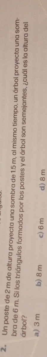 Un poste de 2 m de altura proyecta una sombra de 1.5 m, al mismo tiempo, un árbol proyecta una som-
bra de 6 m. Si los triángulos formados por los postes y el árbol son semejantes, ¿cuál es la altura del
árbol?
a) 3 m b) 8m c) 6m d) 8m