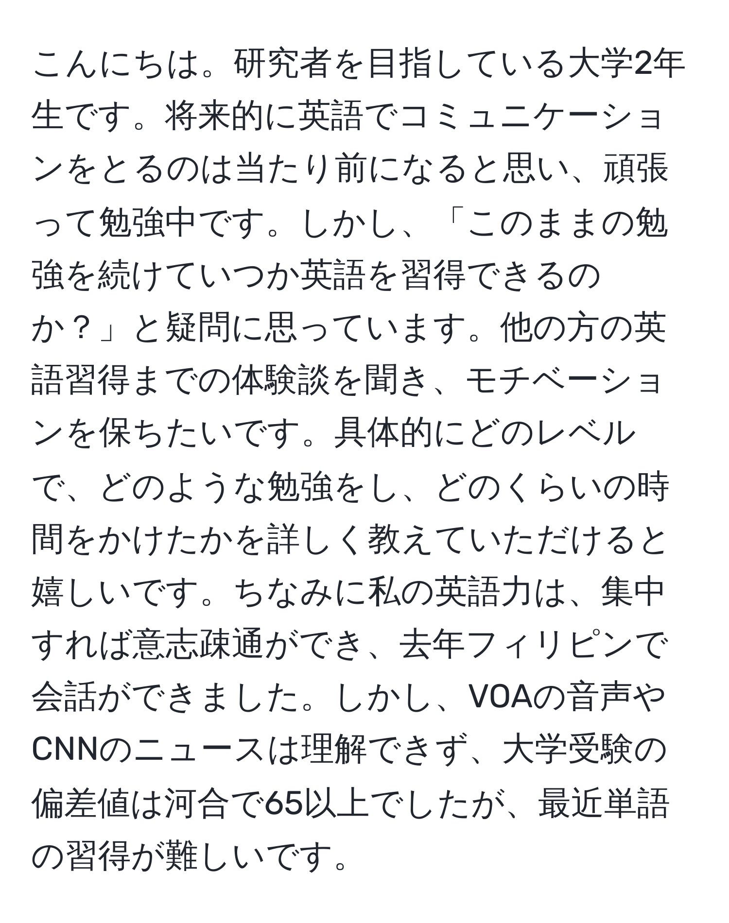 こんにちは。研究者を目指している大学2年生です。将来的に英語でコミュニケーションをとるのは当たり前になると思い、頑張って勉強中です。しかし、「このままの勉強を続けていつか英語を習得できるのか？」と疑問に思っています。他の方の英語習得までの体験談を聞き、モチベーションを保ちたいです。具体的にどのレベルで、どのような勉強をし、どのくらいの時間をかけたかを詳しく教えていただけると嬉しいです。ちなみに私の英語力は、集中すれば意志疎通ができ、去年フィリピンで会話ができました。しかし、VOAの音声やCNNのニュースは理解できず、大学受験の偏差値は河合で65以上でしたが、最近単語の習得が難しいです。