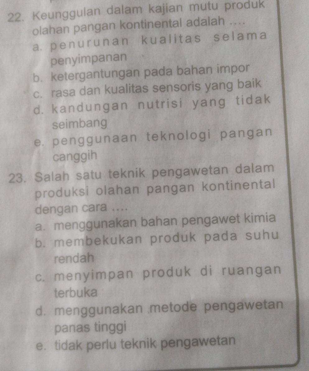 Keunggulan dalam kajian mutu produk
olahan pangan kontinental adalah ....
a. penur unan kualitas selama
penyimpanan
b. ketergantungan pada bahan impor
c. rasa dan kualitas sensoris yang baik
d. kandungan nutrisi yang tidak
seimbang
e. penggunaan teknologi pangan
canggih
23. Salah satu teknik pengawetan dalam
produksi olahan pangan kontinental
dengan cara ....
a. menggunakan bahan pengawet kimia
b. membekukan produk pada suhu
rendah
c. menyimpan produk di ruangan
terbuka
d. menggunakan metode pengawetan
panas tinggi
e. tidak perlu teknik pengawetan