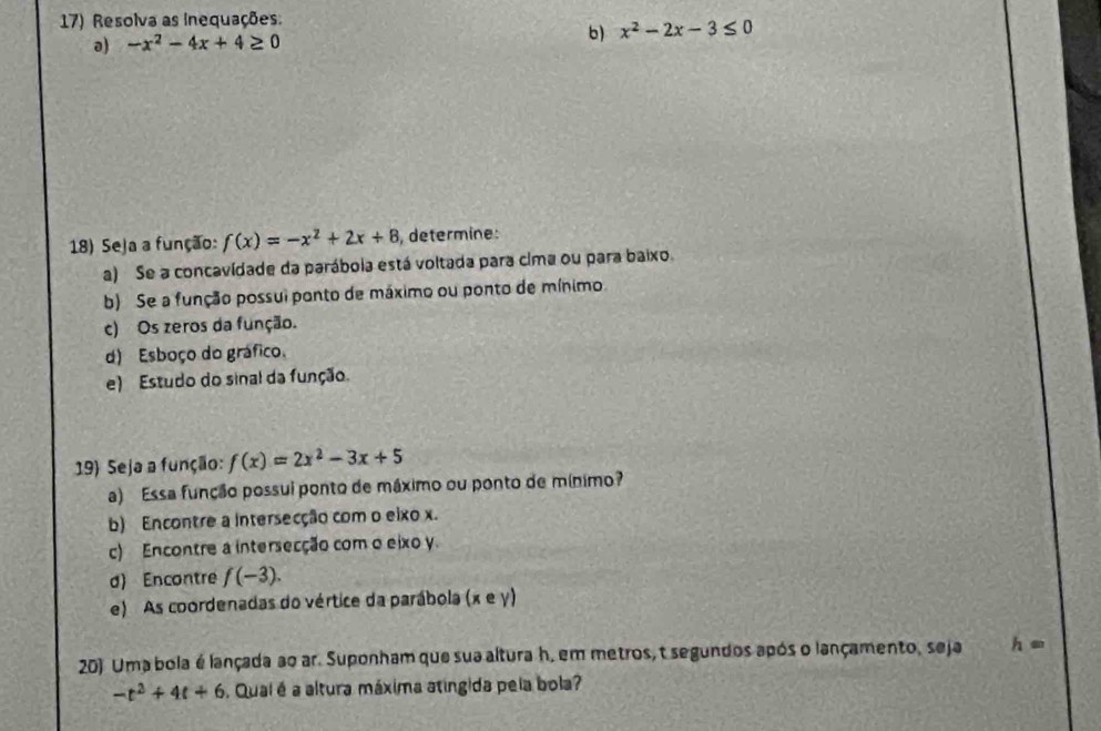 Resolva as inequações. 
b) 
a) -x^2-4x+4≥ 0 x^2-2x-3≤ 0
18) Seja a função: f(x)=-x^2+2x+8 , determine: 
a) Se a concavídade da parábola está voltada para cima ou para baixo. 
b) Se a função possui ponto de máximo ou ponto de mínimo. 
c) Os zeros da função. 
d) Esboço do gráfico. 
e) Estudo do sinal da função. 
19) Seja a função: f(x)=2x^2-3x+5
a) Essa função possui ponto de máximo ou ponto de mínimo? 
b) Encontre a intersecção com o eixo x. 
c) Encontre a intersecção com o eixo y. 
d) Encontre f(-3). 
e) As coordenadas do vértice da parábola (x e y) 
20) Uma bola é lançada ao ar. Suponham que sua altura h, em metros, t segundos após o lançamento, seja h=
-t^2+4t+6 Quai é a altura máxima atingida pela bola?