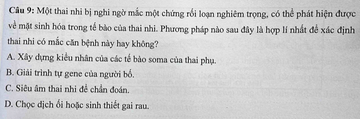 Một thai nhi bị nghi ngờ mắc một chứng rối loạn nghiêm trọng, có thể phát hiện được
về mặt sinh hóa trong tế bào của thai nhi. Phương pháp nào sau đây là hợp lí nhất đề xác định
thai nhi có mắc căn bệnh này hay không?
A. Xây dựng kiểu nhân của các tế bào soma của thai phụ.
B. Giải trình tự gene của người bố.
C. Siêu âm thai nhi đề chần đoán.
D. Chọc dịch ối hoặc sinh thiết gai rau.