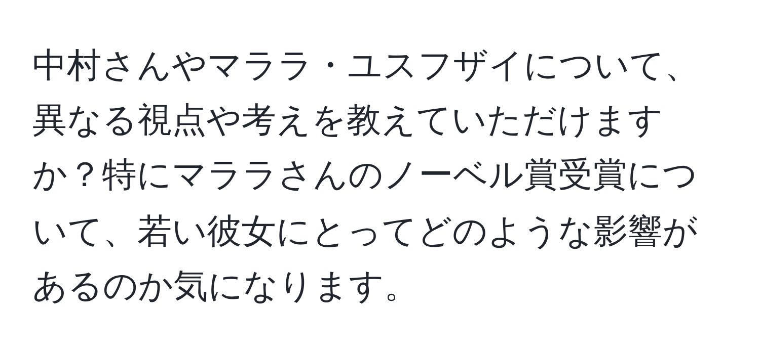 中村さんやマララ・ユスフザイについて、異なる視点や考えを教えていただけますか？特にマララさんのノーベル賞受賞について、若い彼女にとってどのような影響があるのか気になります。