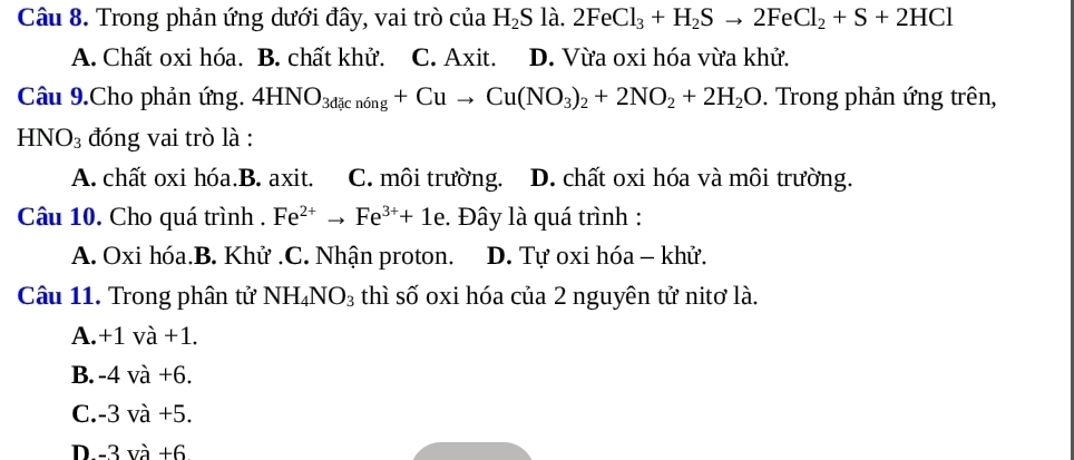 Trong phản ứng dưới đây, vai trò của H_2S là. 2FeCl_3+H_2Sto 2FeCl_2+S+2HCl
A. Chất oxi hóa. B. chất khử. C. Axit. D. Vừa oxi hóa vừa khử.
Câu 9.Cho phản ứng. 4HNO_3dicn6ng+Cuto Cu(NO_3)_2+2NO_2+2H_2O. Trong phản ứng trên,
HNO_3 đóng vai trò là :
A. chất oxi hóa.B. axit. C. môi trường. D. chất oxi hóa và môi trường.
Câu 10. Cho quá trình . Fe^(2+)to Fe^(3+)+1e :. Đây là quá trình :
A. Oxi hóa.B. Khử .C. Nhận proton. D. Tự oxi hóa - khử.
Câu 11. Trong phân tử NH_4NO_3 thì số oxi hóa của 2 nguyên tử nitơ là.
A. +1 và +1.
B. -4 và +6.
C. -3 và +5.
D. -3 và +6