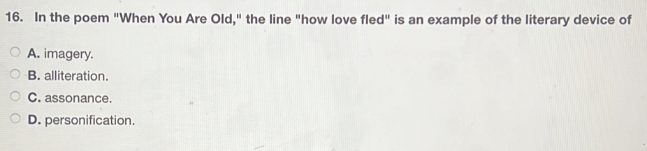 In the poem "When You Are Old," the line "how love fled" is an example of the literary device of
A. imagery.
B. alliteration.
C. assonance.
D. personification.