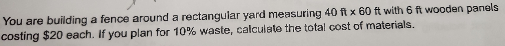 You are building a fence around a rectangular yard measuring ? 40ft* 60 ft with 6 ft wooden panels 
costing $20 each. If you plan for 10% waste, calculate the total cost of materials.