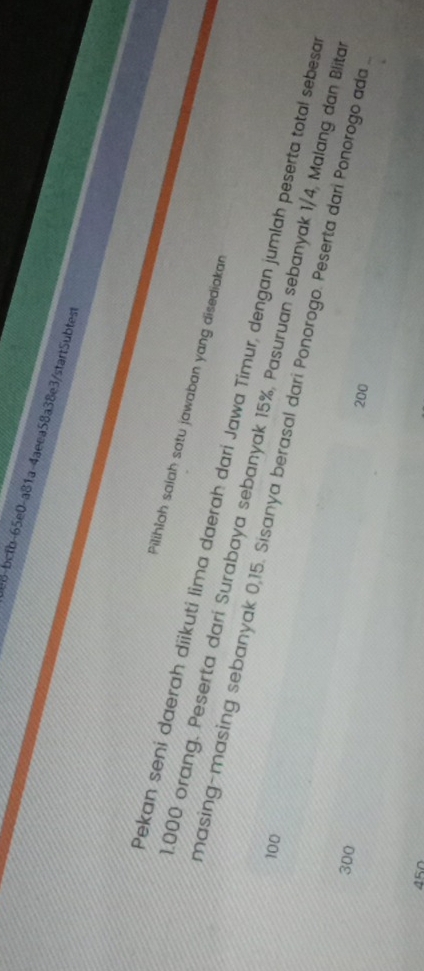 e8-bctb-65e0-a81a-4aeea58a38e3/startSubtest 
Pilihlah salah satu jawaban yang disediakar 
Pekan seni daerah diikuti lima daerah dari Jawa Timur, dengan jumlah peserta total sebesa
000 orang. Peserta dari Surabaya sebanyak 15%, Pasuruan sebanyak 1/4, Malang dan Blita
100
masing-masing sebanyak 0,15. Sisanya berasal dari Ponorogo. Peserta dari Ponorogo ada
300 200
45n