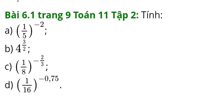 trang 9 Toán 11 Tập 2: Tính: 
a) ( 1/5 )^-2; 
b) 4^(frac 3)2; 
c) ( 1/8 )^- 2/3 ; 
d) ( 1/16 )^-0,75.