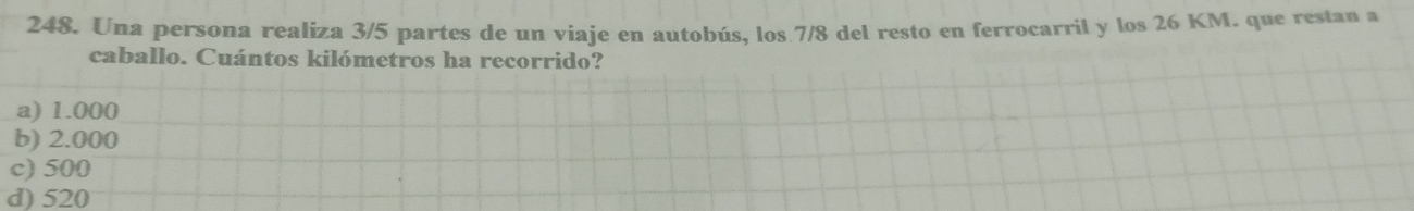 Una persona realiza 3/5 partes de un viaje en autobús, los 7/8 del resto en ferrocarril y los 26 KM. que restan a
caballo. Cuántos kilómetros ha recorrido?
a) 1.000
b) 2.000
c) 500
d) 520